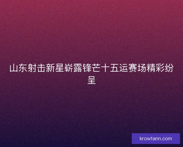 山东射击新星崭露锋芒十五运赛场精彩纷呈 山东射击新星崭露锋芒十五运赛场精彩纷呈