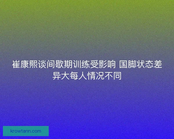 崔康熙谈间歇期训练受影响 国脚状态差异大每人情况不同 崔康熙谈间歇期训练受影响 国脚状态差异大每人情况不同