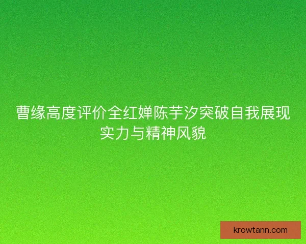曹缘高度评价全红婵陈芋汐突破自我展现实力与精神风貌 曹缘高度评价全红婵陈芋汐突破自我展现实力与精神风貌