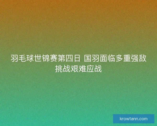 羽毛球世锦赛第四日 国羽面临多重强敌挑战艰难应战