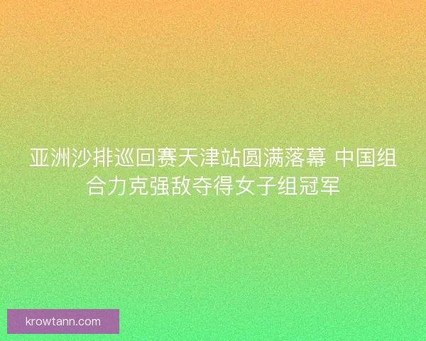 亚洲沙排巡回赛天津站圆满落幕 中国组合力克强敌夺得女子组冠军 亚洲沙排巡回赛天津站圆满落幕 中国组合力克强敌夺得女子组冠军