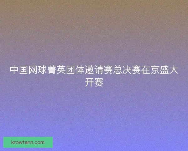 中国网球菁英团体邀请赛总决赛在京盛大开赛