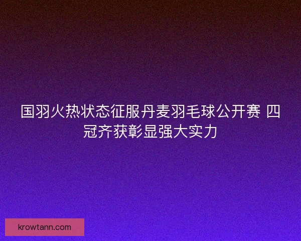 国羽火热状态征服丹麦羽毛球公开赛 四冠齐获彰显强大实力