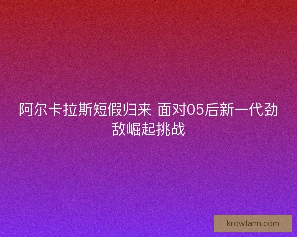 阿尔卡拉斯短假归来 面对05后新一代劲敌崛起挑战
