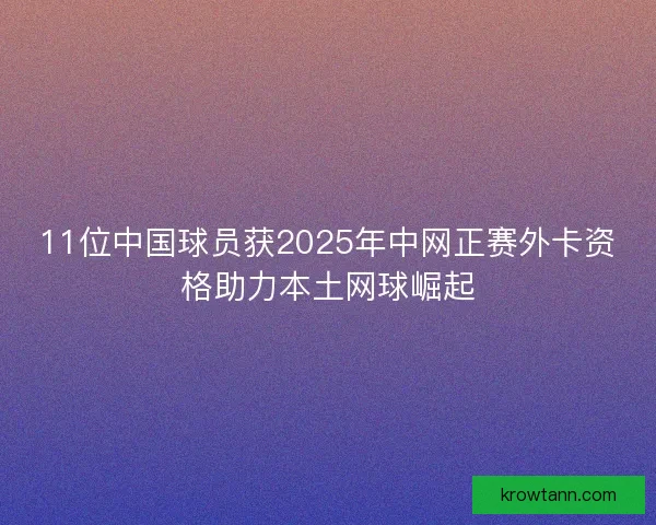 11位中国球员获2025年中网正赛外卡资格助力本土网球崛起