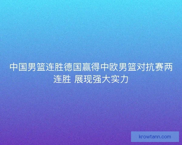 中国男篮连胜德国赢得中欧男篮对抗赛两连胜 展现强大实力