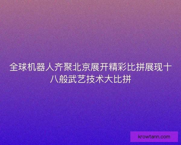 全球机器人齐聚北京展开精彩比拼展现十八般武艺技术大比拼