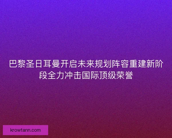 巴黎圣日耳曼开启未来规划阵容重建新阶段全力冲击国际顶级荣誉