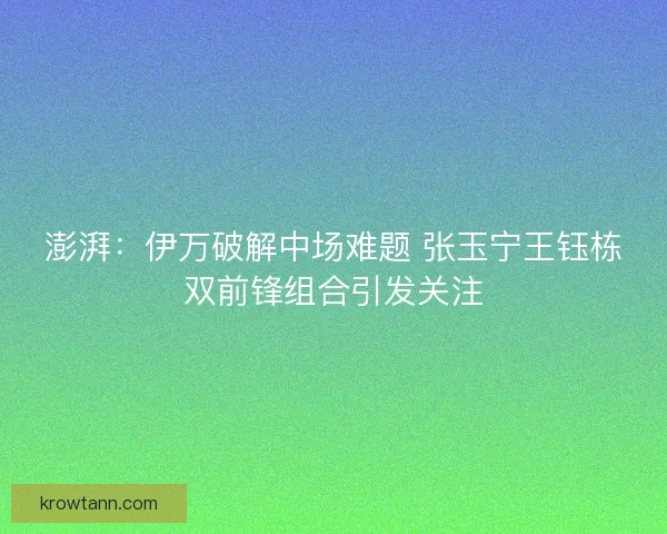 澎湃：伊万破解中场难题 张玉宁王钰栋双前锋组合引发关注