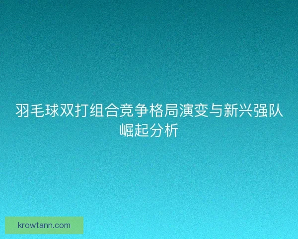 羽毛球双打组合竞争格局演变与新兴强队崛起分析