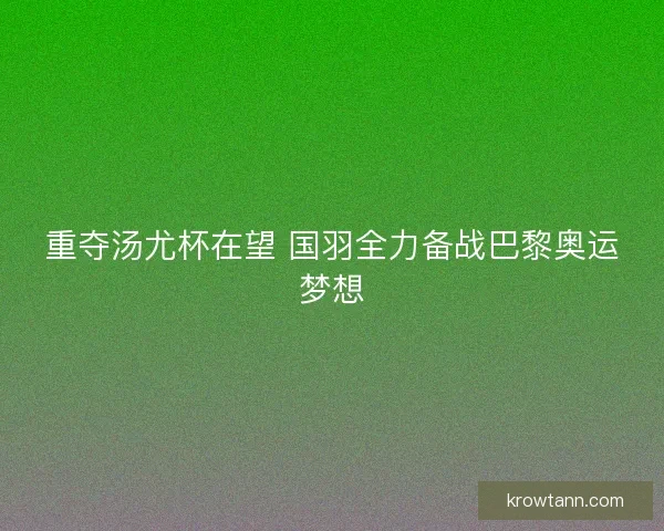 重夺汤尤杯在望 国羽全力备战巴黎奥运梦想
