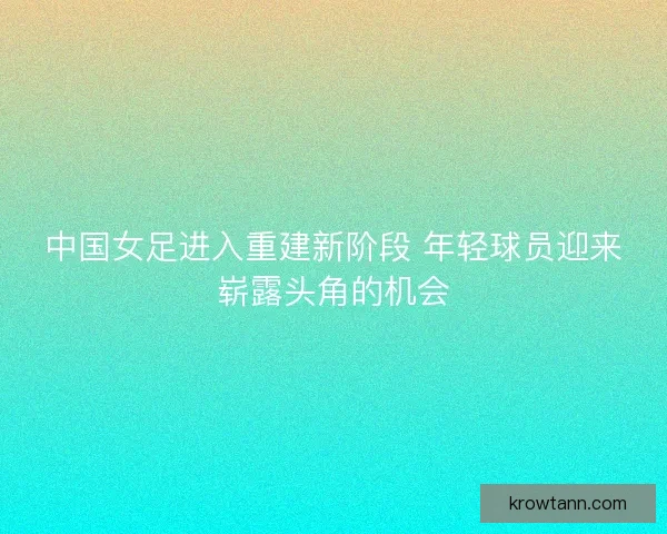 中国女足进入重建新阶段 年轻球员迎来崭露头角的机会