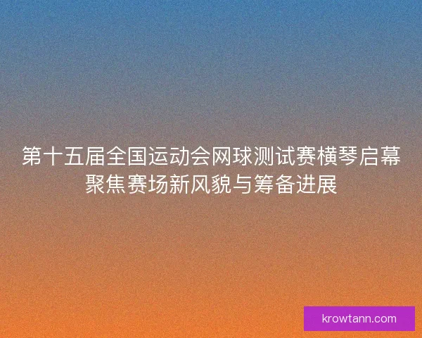 第十五届全国运动会网球测试赛横琴启幕聚焦赛场新风貌与筹备进展 第十五届全国运动会网球测试赛横琴启幕聚焦赛场新风貌与筹备进展