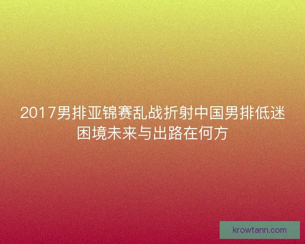 2017男排亚锦赛乱战折射中国男排低迷困境未来与出路在何方 2017男排亚锦赛乱战折射中国男排低迷困境未来与出路在何方