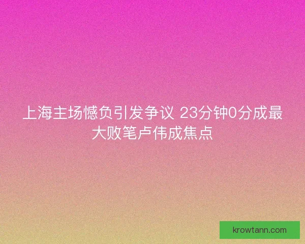 上海主场憾负引发争议 23分钟0分成最大败笔卢伟成焦点 上海主场憾负引发争议 23分钟0分成最大败笔卢伟成焦点