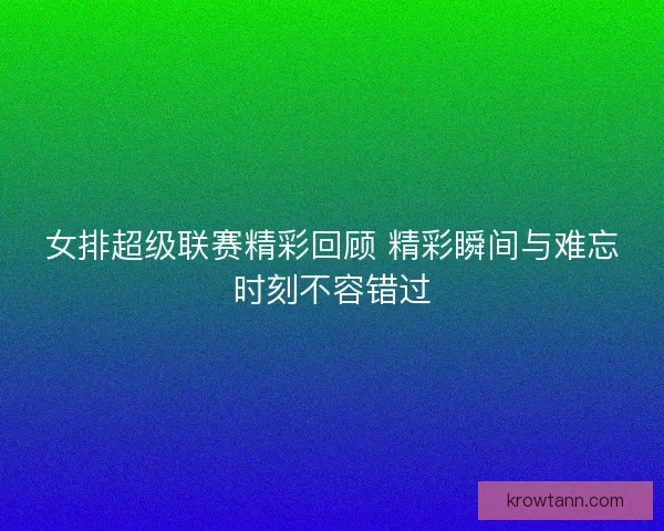 女排超级联赛精彩回顾 精彩瞬间与难忘时刻不容错过